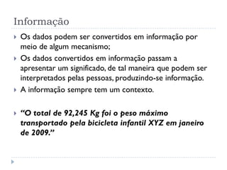 Informação
 Os dados podem ser convertidos em informação por
meio de algum mecanismo;
 Os dados convertidos em informação passam a
apresentar um significado, de tal maneira que podem ser
interpretados pelas pessoas, produzindo-se informação.
 A informação sempre tem um contexto.
 “O total de 92,245 Kg foi o peso máximo
transportado pela bicicleta infantil XYZ em janeiro
de 2009.”
 