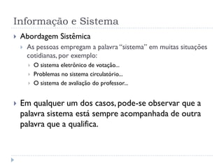 Informação e Sistema
 Abordagem Sistêmica
 As pessoas empregam a palavra “sistema” em muitas situações
cotidianas, por exemplo:
 O sistema eletrônico de votação...
 Problemas no sistema circulatório...
 O sistema de avaliação do professor...
 Em qualquer um dos casos, pode-se observar que a
palavra sistema está sempre acompanhada de outra
palavra que a qualifica.
 