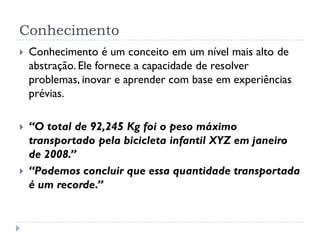 Conhecimento
 Conhecimento é um conceito em um nível mais alto de
abstração. Ele fornece a capacidade de resolver
problemas, inovar e aprender com base em experiências
prévias.
 “O total de 92,245 Kg foi o peso máximo
transportado pela bicicleta infantil XYZ em janeiro
de 2008.”
 “Podemos concluir que essa quantidade transportada
é um recorde.”
 