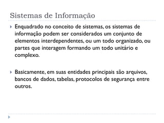 Sistemas de Informação
 Enquadrado no conceito de sistemas, os sistemas de
informação podem ser considerados um conjunto de
elementos interdependentes, ou um todo organizado, ou
partes que interagem formando um todo unitário e
complexo.
 Basicamente, em suas entidades principais são arquivos,
bancos de dados, tabelas, protocolos de segurança entre
outros.
 