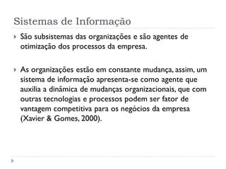 Sistemas de Informação
 São subsistemas das organizações e são agentes de
otimização dos processos da empresa.
 As organizações estão em constante mudança, assim, um
sistema de informação apresenta-se como agente que
auxilia a dinâmica de mudanças organizacionais, que com
outras tecnologias e processos podem ser fator de
vantagem competitiva para os negócios da empresa
(Xavier & Gomes, 2000).
 