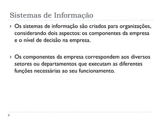 Sistemas de Informação
 Os sistemas de informação são criados para organizações,
considerando dois aspectos: os componentes da empresa
e o nível de decisão na empresa.
 Os componentes da empresa correspondem aos diversos
setores ou departamentos que executam as diferentes
funções necessárias ao seu funcionamento.
 