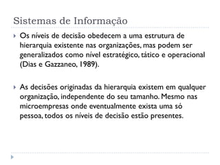 Sistemas de Informação
 Os níveis de decisão obedecem a uma estrutura de
hierarquia existente nas organizações, mas podem ser
generalizados como nível estratégico, tático e operacional
(Dias e Gazzaneo, 1989).
 As decisões originadas da hierarquia existem em qualquer
organização, independente do seu tamanho. Mesmo nas
microempresas onde eventualmente exista uma só
pessoa, todos os níveis de decisão estão presentes.
 