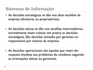 Sistemas de Informação
 As decisões estratégicas se dão nos altos escalões da
empresa (diretores ou proprietários);
 As decisões táticas se dão nos escalões intermediários,
normalmente visam colocar em prática as decisões
estratégicas. São decisões tomadas por gerentes ou
responsáveis por setores da empresa.
 As decisões operacionais são aquelas que visam dar
resposta imediata aos problemas do cotidiano, seguindo
as orientações táticas ou gerenciais.
 