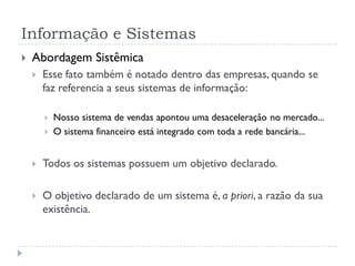 Informação e Sistemas
 Abordagem Sistêmica
 Esse fato também é notado dentro das empresas, quando se
faz referencia a seus sistemas de informação:
 Nosso sistema de vendas apontou uma desaceleração no mercado...
 O sistema financeiro está integrado com toda a rede bancária...
 Todos os sistemas possuem um objetivo declarado.
 O objetivo declarado de um sistema é, a priori, a razão da sua
existência.
 