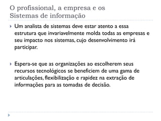 O profissional, a empresa e os
Sistemas de informação
 Um analista de sistemas deve estar atento a essa
estrutura que invariavelmente molda todas as empresas e
seu impacto nos sistemas, cujo desenvolvimento irá
participar.
 Espera-se que as organizações ao escolherem seus
recursos tecnológicos se beneficiem de uma gama de
articulações, flexibilização e rapidez na extração de
informações para as tomadas de decisão.
 