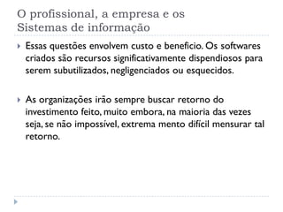 O profissional, a empresa e os
Sistemas de informação
 Essas questões envolvem custo e beneficio. Os softwares
criados são recursos significativamente dispendiosos para
serem subutilizados, negligenciados ou esquecidos.
 As organizações irão sempre buscar retorno do
investimento feito, muito embora, na maioria das vezes
seja, se não impossível, extrema mento difícil mensurar tal
retorno.
 