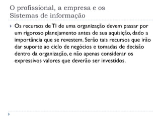 O profissional, a empresa e os
Sistemas de informação
 Os recursos de TI de uma organização devem passar por
um rigoroso planejamento antes de sua aquisição, dado a
importância que se revestem. Serão tais recursos que irão
dar suporte ao ciclo de negócios e tomadas de decisão
dentro da organização, e não apenas considerar os
expressivos valores que deverão ser investidos.
 