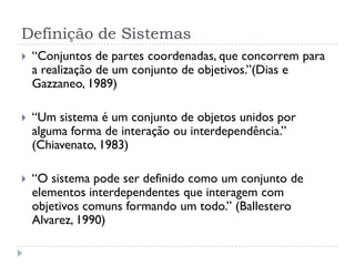 Definição de Sistemas
 “Conjuntos de partes coordenadas, que concorrem para
a realização de um conjunto de objetivos.”(Dias e
Gazzaneo, 1989)
 “Um sistema é um conjunto de objetos unidos por
alguma forma de interação ou interdependência.”
(Chiavenato, 1983)
 “O sistema pode ser definido como um conjunto de
elementos interdependentes que interagem com
objetivos comuns formando um todo.” (Ballestero
Alvarez, 1990)
 