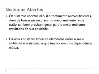 Sistemas Abertos
 Os sistemas abertos não são totalmente auto-suficientes,
além de buscarem recursos no meio ambiente onde
estão, também precisam gerar para o meio ambiente
resultados de sua atividade.
 Há uma constante troca de elementos entre o meio
ambiente e o sistema, o que implica em uma dependência
mútua.
 