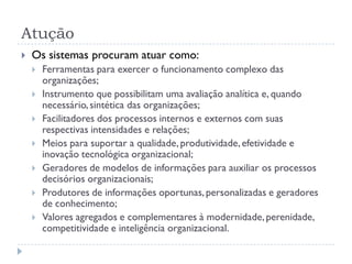 Atução
 Os sistemas procuram atuar como:
 Ferramentas para exercer o funcionamento complexo das
organizações;
 Instrumento que possibilitam uma avaliação analítica e, quando
necessário,sintética das organizações;
 Facilitadores dos processos internos e externos com suas
respectivas intensidades e relações;
 Meios para suportar a qualidade, produtividade,efetividade e
inovação tecnológica organizacional;
 Geradores de modelos de informações para auxiliar os processos
decisórios organizacionais;
 Produtores de informações oportunas,personalizadas e geradores
de conhecimento;
 Valores agregados e complementares à modernidade,perenidade,
competitividade e inteligência organizacional.
 