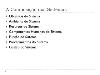 A Composição dos Sistemas
 Objetivos do Sistema
 Ambiente do Sistema
 Recursos do Sistema
 Componentes Humanos do Sistema
 Função do Sistema
 Procedimentos do Sistema
 Gestão do Sistema
 