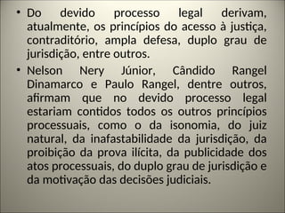 • Do devido processo legal derivam,
atualmente, os princípios do acesso à justiça,
contraditório, ampla defesa, duplo grau de
jurisdição, entre outros.
• Nelson Nery Júnior, Cândido Rangel
Dinamarco e Paulo Rangel, dentre outros,
afirmam que no devido processo legal
estariam contidos todos os outros princípios
processuais, como o da isonomia, do juiz
natural, da inafastabilidade da jurisdição, da
proibição da prova ilícita, da publicidade dos
atos processuais, do duplo grau de jurisdição e
da motivação das decisões judiciais.
 
