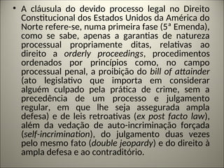 • A cláusula do devido processo legal no Direito
Constitucional dos Estados Unidos da América do
Norte refere-se, numa primeira fase (5ª Emenda),
como se sabe, apenas a garantias de natureza
processual propriamente ditas, relativas ao
direito a orderly proceedings, procedimentos
ordenados por princípios como, no campo
processual penal, a proibição do bill of attainder
(ato legislativo que importa em considerar
alguém culpado pela prática de crime, sem a
precedência de um processo e julgamento
regular, em que lhe seja assegurada ampla
defesa) e de leis retroativas (ex post facto law),
além da vedação de auto-incriminação forçada
(self-incrimination), do julgamento duas vezes
pelo mesmo fato (double jeopardy) e do direito à
ampla defesa e ao contraditório.
 