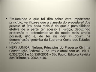 • "Resumindo o que foi dito sobre este importante
princípio, verifica-se que a cláusula do procedural due
process of law nada mais é do que a possibilidade
efetiva de a parte ter acesso à justiça, deduzindo
pretensão e defendendo-se do modo mais amplo
possível, isto é, de ter his day in Court, na
denominação genérica da Suprema Corte dos Estados
Unidos."
• NERY JUNIOR, Nelson. Princípios do Processo Civil na
Constituição Federal. 7. ed. rev e atual com as Leis 1-
0.352/2001 e 10.358/2001 – São Paulo: Editora Revista
dos Tribunais, 2002, p.40.
 