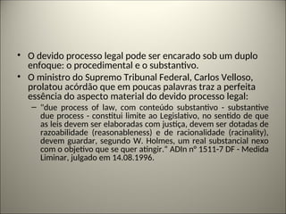 • O devido processo legal pode ser encarado sob um duplo
enfoque: o procedimental e o substantivo.
• O ministro do Supremo Tribunal Federal, Carlos Velloso,
prolatou acórdão que em poucas palavras traz a perfeita
essência do aspecto material do devido processo legal:
– "due process of law, com conteúdo substantivo - substantive
due process - constitui limite ao Legislativo, no sentido de que
as leis devem ser elaboradas com justiça, devem ser dotadas de
razoabilidade (reasonableness) e de racionalidade (racinality),
devem guardar, segundo W. Holmes, um real substancial nexo
com o objetivo que se quer atingir.“ ADIn n° 1511-7 DF - Medida
Liminar, julgado em 14.08.1996.
 