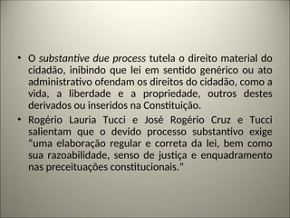 • O substantive due process tutela o direito material do
cidadão, inibindo que lei em sentido genérico ou ato
administrativo ofendam os direitos do cidadão, como a
vida, a liberdade e a propriedade, outros destes
derivados ou inseridos na Constituição.
• Rogério Lauria Tucci e José Rogério Cruz e Tucci
salientam que o devido processo substantivo exige
“uma elaboração regular e correta da lei, bem como
sua razoabilidade, senso de justiça e enquadramento
nas preceituações constitucionais.”
 