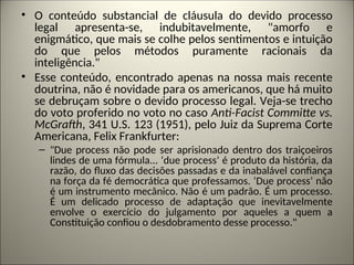 • O conteúdo substancial de cláusula do devido processo
legal apresenta-se, indubitavelmente, "amorfo e
enigmático, que mais se colhe pelos sentimentos e intuição
do que pelos métodos puramente racionais da
inteligência."
• Esse conteúdo, encontrado apenas na nossa mais recente
doutrina, não é novidade para os americanos, que há muito
se debruçam sobre o devido processo legal. Veja-se trecho
do voto proferido no voto no caso Anti-Facist Committe vs.
McGrafth, 341 U.S. 123 (1951), pelo Juiz da Suprema Corte
Americana, Felix Frankfurter:
– "Due process não pode ser aprisionado dentro dos traiçoeiros
lindes de uma fórmula... ‘due process’ é produto da história, da
razão, do fluxo das decisões passadas e da inabalável confiança
na força da fé democrática que professamos. ‘Due process’ não
é um instrumento mecânico. Não é um padrão. É um processo.
É um delicado processo de adaptação que inevitavelmente
envolve o exercício do julgamento por aqueles a quem a
Constituição confiou o desdobramento desse processo."
 