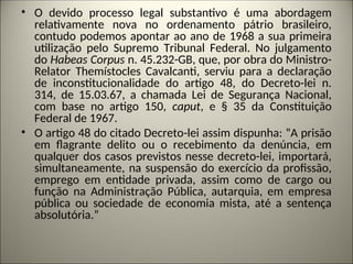 • O devido processo legal substantivo é uma abordagem
relativamente nova no ordenamento pátrio brasileiro,
contudo podemos apontar ao ano de 1968 a sua primeira
utilização pelo Supremo Tribunal Federal. No julgamento
do Habeas Corpus n. 45.232-GB, que, por obra do Ministro-
Relator Themístocles Cavalcanti, serviu para a declaração
de inconstitucionalidade do artigo 48, do Decreto-lei n.
314, de 15.03.67, a chamada Lei de Segurança Nacional,
com base no artigo 150, caput, e § 35 da Constituição
Federal de 1967.
• O artigo 48 do citado Decreto-lei assim dispunha: “A prisão
em flagrante delito ou o recebimento da denúncia, em
qualquer dos casos previstos nesse decreto-lei, importará,
simultaneamente, na suspensão do exercício da profissão,
emprego em entidade privada, assim como de cargo ou
função na Administração Pública, autarquia, em empresa
pública ou sociedade de economia mista, até a sentença
absolutória.”
 