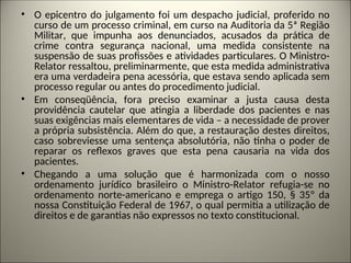 • O epicentro do julgamento foi um despacho judicial, proferido no
curso de um processo criminal, em curso na Auditoria da 5ª Região
Militar, que impunha aos denunciados, acusados da prática de
crime contra segurança nacional, uma medida consistente na
suspensão de suas profissões e atividades particulares. O Ministro-
Relator ressaltou, preliminarmente, que esta medida administrativa
era uma verdadeira pena acessória, que estava sendo aplicada sem
processo regular ou antes do procedimento judicial.
• Em conseqüência, fora preciso examinar a justa causa desta
providência cautelar que atingia a liberdade dos pacientes e nas
suas exigências mais elementares de vida – a necessidade de prover
a própria subsistência. Além do que, a restauração destes direitos,
caso sobreviesse uma sentença absolutória, não tinha o poder de
reparar os reflexos graves que esta pena causaria na vida dos
pacientes.
• Chegando a uma solução que é harmonizada com o nosso
ordenamento jurídico brasileiro o Ministro-Relator refugia-se no
ordenamento norte-americano e emprega o artigo 150, § 35º da
nossa Constituição Federal de 1967, o qual permitia a utilização de
direitos e de garantias não expressos no texto constitucional.
 