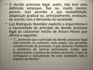 • O devido processo legal, assim, não tem uma
definição estanque, fixa ou, muito menos,
perene. Isso permite a sua mutabilidade,
adaptação gradual ou, principalmente, evolução,
de acordo com a demanda da sociedade.
• Luiz Rodrigues Wambier explicita a importância e
a necessidade do princípio do devido processo
legal ao colacionar trecho de Arturo Hoyos que
afirma o seguinte:
– “[...]entende que o princípio do devido processo legal
está inserido no contexto, mais amplo, das garantias
constitucionais do processo, e que somente mediante
a existência de normas processuais, justas, que
proporcionem a justeza do próprio processo, é que se
conseguirá a manutenção de uma sociedade sob o
império do Direito.”
 
