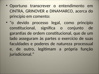 • Oportuno transcrever o entendimento em
CINTRA, GRINOVER e DINAMARCO, acerca do
princípio em comento:
• "o devido processo legal, como princípio
constitucional, significa o conjunto de
garantias de ordem constitucional, que de um
lado asseguram às partes o exercício de suas
faculdades e poderes de natureza processual
e, de outro, legitimam a própria função
jurisdicional.”
 