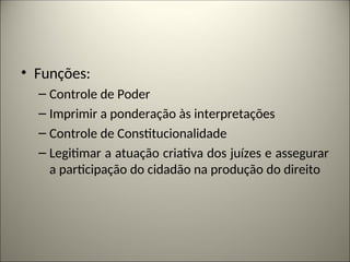 • Funções:
– Controle de Poder
– Imprimir a ponderação às interpretações
– Controle de Constitucionalidade
– Legitimar a atuação criativa dos juízes e assegurar
a participação do cidadão na produção do direito
 