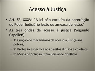 Acesso à Justiça
• Art. 5º, XXXV: “A lei não excluíra da apreciação
do Poder Judiciário lesão ou ameaça de lesão.”
• As três ondas de acesso à justiça (Segundo
Capelleti)
– 1ª Criação de mecanismos de acesso à justiça aos
pobres;
– 2ª Proteção específica aos direitos difusos e coletivos;
– 3ª Meios de Solução Extrajudicial de Conflitos
 