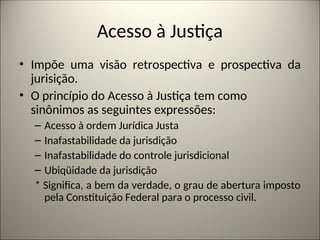 Acesso à Justiça
• Impõe uma visão retrospectiva e prospectiva da
jurisição.
• O princípio do Acesso à Justiça tem como
sinônimos as seguintes expressões:
– Acesso à ordem Jurídica Justa
– Inafastabilidade da jurisdição
– Inafastabilidade do controle jurisdicional
– Ubiqüidade da jurisdição
* Significa, a bem da verdade, o grau de abertura imposto
pela Constituição Federal para o processo civil.
 