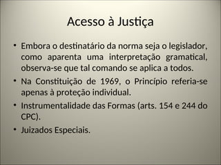Acesso à Justiça
• Embora o destinatário da norma seja o legislador,
como aparenta uma interpretação gramatical,
observa-se que tal comando se aplica a todos.
• Na Constituição de 1969, o Princípio referia-se
apenas à proteção individual.
• Instrumentalidade das Formas (arts. 154 e 244 do
CPC).
• Juizados Especiais.
 