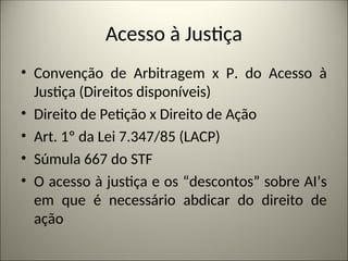 Acesso à Justiça
• Convenção de Arbitragem x P. do Acesso à
Justiça (Direitos disponíveis)
• Direito de Petição x Direito de Ação
• Art. 1º da Lei 7.347/85 (LACP)
• Súmula 667 do STF
• O acesso à justiça e os “descontos” sobre AI’s
em que é necessário abdicar do direito de
ação
 