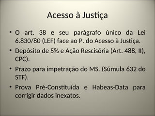 Acesso à Justiça
• O art. 38 e seu parágrafo único da Lei
6.830/80 (LEF) face ao P. do Acesso à Justiça.
• Depósito de 5% e Ação Rescisória (Art. 488, II),
CPC).
• Prazo para impetração do MS. (Súmula 632 do
STF).
• Prova Pré-Constituída e Habeas-Data para
corrigir dados inexatos.
 
