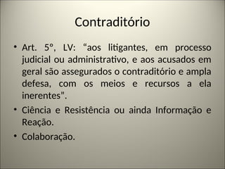 Contraditório
• Art. 5º, LV: “aos litigantes, em processo
judicial ou administrativo, e aos acusados em
geral são assegurados o contraditório e ampla
defesa, com os meios e recursos a ela
inerentes”.
• Ciência e Resistência ou ainda Informação e
Reação.
• Colaboração.
 
