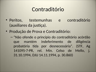 Contraditório
• Peritos, testemunhas e contraditório
(auxiliares da justiça).
• Produção de Prova e Contraditório:
– “Não ofende o princípio do contraditório acórdão
que mantém indeferimento de diligência
probatória tida por desnecessária”. (STF, Ag
141095-7-PR, rel. Min. Celso de Mello, j.
31.10.1994, DJU 14.11.1994, p. 30.860)
 