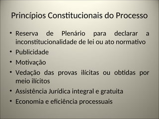 Princípios Constitucionais do Processo
• Reserva de Plenário para declarar a
inconstitucionalidade de lei ou ato normativo
• Publicidade
• Motivação
• Vedação das provas ilícitas ou obtidas por
meio ilícitos
• Assistência Jurídica integral e gratuita
• Economia e eficiência processuais
 