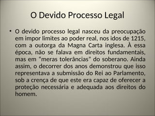 O Devido Processo Legal
• O devido processo legal nasceu da preocupação
em impor limites ao poder real, nos idos de 1215,
com a outorga da Magna Carta inglesa. À essa
época, não se falava em direitos fundamentais,
mas em “meras tolerâncias” do soberano. Ainda
assim, o decorrer dos anos demonstrou que isso
representava a submissão do Rei ao Parlamento,
sob a crença de que este era capaz de oferecer a
proteção necessária e adequada aos direitos do
homem.
 