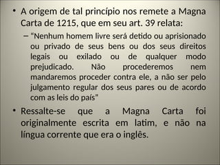 • A origem de tal princípio nos remete a Magna
Carta de 1215, que em seu art. 39 relata:
– “Nenhum homem livre será detido ou aprisionado
ou privado de seus bens ou dos seus direitos
legais ou exilado ou de qualquer modo
prejudicado. Não procederemos nem
mandaremos proceder contra ele, a não ser pelo
julgamento regular dos seus pares ou de acordo
com as leis do país”
• Ressalte-se que a Magna Carta foi
originalmente escrita em latim, e não na
língua corrente que era o inglês.
 