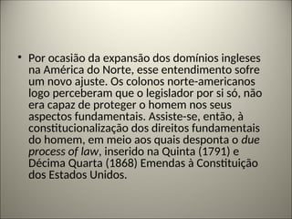• Por ocasião da expansão dos domínios ingleses
na América do Norte, esse entendimento sofre
um novo ajuste. Os colonos norte-americanos
logo perceberam que o legislador por si só, não
era capaz de proteger o homem nos seus
aspectos fundamentais. Assiste-se, então, à
constitucionalização dos direitos fundamentais
do homem, em meio aos quais desponta o due
process of law, inserido na Quinta (1791) e
Décima Quarta (1868) Emendas à Constituição
dos Estados Unidos.
 