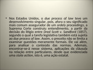 • Nos Estados Unidos, o due process of law teve um
desenvolvimento singular, pois, afora o seu significado
mais comum assegurador de um ordely proceedings, a
Suprema Corte construiu entendimento, a partir da
decisão do litígio entre Dred Scott v. Sandford (1857),
segundo o qual a tarefa legislativa também está sujeita
ao due process of law. Assim, o preceito não se limita a
examinar questões meramente formais. Ele vai além,
para analisar o conteúdo das normas. Ademais,
encontrar-se-á nesse sistema, aplicações da cláusula
na relação entre particulares, desde que evidenciada
uma state action, isto é, uma ação estatal.
 