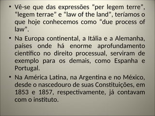 • Vê-se que das expressões “per legem terre”,
“legem terrae” e “law of the land”, teríamos o
que hoje conhecemos como “due process of
law”.
• Na Europa continental, a Itália e a Alemanha,
países onde há enorme aprofundamento
científico no direito processual, serviram de
exemplo para os demais, como Espanha e
Portugal.
• Na América Latina, na Argentina e no México,
desde o nascedouro de suas Constituições, em
1853 e 1857, respectivamente, já contavam
com o instituto.
 