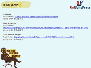 Wikipédia
Disponível em: http://pt.wikipedia.org/wiki/Teoria_hipod%C3%A9rmica
Acesso em 06 de Out.2013
Digestivo Cultural
Disponível em:
http://www.digestivocultural.com/colunistas/coluna.asp?codigo=621&titulo=A_Teoria_Hipodermica_da_Midia
Acesso em 06 de Out.2013
Teoria da Comunicação
Disponível em:http://teoriacomunicacao1.blogspot.com.br/2007/09/teoria-hipodrmica.html
Acesso em 07 de Out.2013
BIBLIOGRAFIA
 