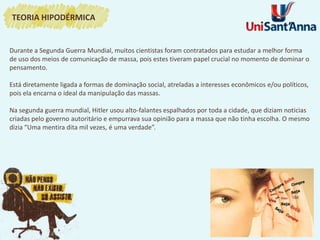 Durante a Segunda Guerra Mundial, muitos cientistas foram contratados para estudar a melhor forma
de uso dos meios de comunicação de massa, pois estes tiveram papel crucial no momento de dominar o
pensamento.
Está diretamente ligada a formas de dominação social, atreladas a interesses econômicos e/ou políticos,
pois ela encarna o ideal da manipulação das massas.
Na segunda guerra mundial, Hitler usou alto-falantes espalhados por toda a cidade, que diziam noticias
criadas pelo governo autoritário e empurrava sua opinião para a massa que não tinha escolha. O mesmo
dizia “Uma mentira dita mil vezes, é uma verdade”.
TEORIA HIPODÉRMICA
 
