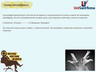 A psicologia behaviorista é uma forma de explicar o comportamento humano a partir de motivações
psicológicas. Ela vê o comportamento sempre como uma resposta a estímulos, como no esquema:
E (Estimulo- Emissor) ----------> R (Resposta- Receptor)
Os meios de massa seriam, então, o “sistema nervoso” da sociedade, conduzindo estímulos e induzindo
respostas.
TEORIA HIPODÉRMICA
 