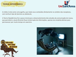 A mídia é vista como uma agulha, que injeta seus conteúdos diretamente no cérebro dos receptores,
sem nenhum tipo de barreira ou obstáculo.
A Teoria Hipodérmica foi o passo inicial para o desenvolvimento dos estudos da comunicação de massa,
que permitem o atual eficiente fluxo ininterrupto de informações, apenas era simplista demais para
permanecer por muito tempo em exercício.
TEORIA HIPODÉRMICA
 