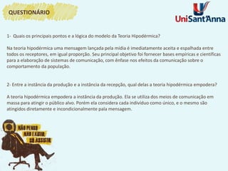 1- Quais os principais pontos e a lógica do modelo da Teoria Hipodérmica?
Na teoria hipodérmica uma mensagem lançada pela mídia é imediatamente aceita e espalhada entre
todos os receptores, em igual proporção. Seu principal objetivo foi fornecer bases empíricas e científicas
para a elaboração de sistemas de comunicação, com ênfase nos efeitos da comunicação sobre o
comportamento da população.
2- Entre a instância da produção e a instância da recepção, qual delas a teoria hipodérmica empodera?
A teoria hipodérmica empodera a instância da produção. Ela se utiliza dos meios de comunicação em
massa para atingir o público alvo. Porém ela considera cada indivíduo como único, e o mesmo são
atingidos diretamente e incondicionalmente pala mensagem.
QUESTIONÁRIO
 