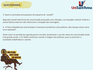 3- Quais os principais pressupostos do esquema de Laswell?
Segundo Laswell toda forma de comunicação pressupõe uma intenção, e as situações cultural, história e
outros fatores externos não influenciam a recepção das mensagens.
4- A Teoria Hipodérmica está atrelado a interesses econômicos e/ou políticos. Nos tempos atuais como
isso é aplicado?
Assim como no período da segunda guerra mundial, atualmente o uso dos meios de comunicação ainda
é de grande escala, a TV, Rádio continuam usando a imagem dos politicos, para os promover a
sociedade trabalhadora e carente.
QUESTIONÁRIO
 