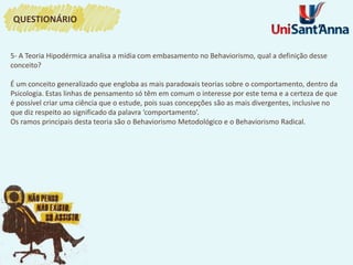 5- A Teoria Hipodérmica analisa a mídia com embasamento no Behaviorismo, qual a definição desse
conceito?
É um conceito generalizado que engloba as mais paradoxais teorias sobre o comportamento, dentro da
Psicologia. Estas linhas de pensamento só têm em comum o interesse por este tema e a certeza de que
é possível criar uma ciência que o estude, pois suas concepções são as mais divergentes, inclusive no
que diz respeito ao significado da palavra ‘comportamento’.
Os ramos principais desta teoria são o Behaviorismo Metodológico e o Behaviorismo Radical.
QUESTIONÁRIO
 