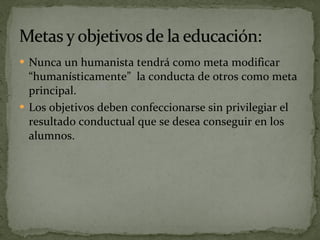 Nunca un humanista tendrá como meta modificar “humanísticamente”  la conducta de otros como meta principal. Los objetivos deben confeccionarse sin privilegiar el resultado conductual que se desea conseguir en los alumnos. 