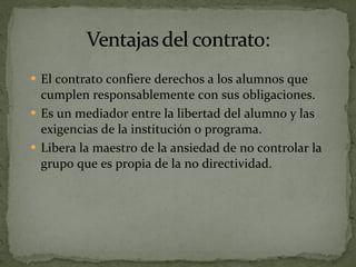 El contrato confiere derechos a los alumnos que cumplen responsablemente con sus obligaciones. Es un mediador entre la libertad del alumno y las exigencias de la institución o programa. Libera la maestro de la ansiedad de no controlar la grupo que es propia de la no directividad. 