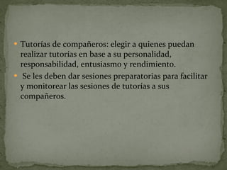 Tutorías de compañeros: elegir a quienes puedan realizar tutorías en base a su personalidad, responsabilidad, entusiasmo y rendimiento. Se les deben dar sesiones preparatorias para facilitar y monitorear las sesiones de tutorías a sus compañeros. 